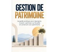 Gestion de Patrimoine: Le guide pratique pour épargner, investir, optimiser sa fiscalité et construire son patrimoine