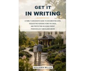 Get It In Writing: A Family Caregiver’s Guide to Documenting Care, Requesting Nursing Home Records, and Protecting an Aging Parent from Neglect and Elder Abuse