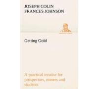 Getting Gold: A Practical Treatise For Prospectors, Miners And Students