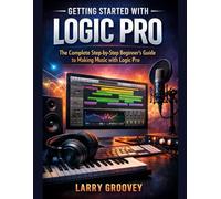 Getting Started With Logic Pro: The Complete Step-by-Step Beginner’s Guide to Making Music with Logic Pro