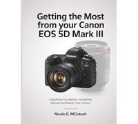 Getting the Most from Your Canon EOS 5D Mark III: Everything You Need to Confidently Operate and Master Your Camera
