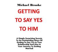 Getting To Say Yes To Him: A Simple Surprising Secrets To An Outstanding Ways Of Getting To Say Yes In Your Relationship And Also In Your Journey To Getting Married. No More Argument, No More Pain