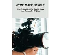 Gimp Made Simple: How To Work With The Built-In Tools And Approaches Of Gimp
