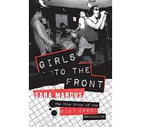 Girls to the Front: The True Story of the Riot Grrrl Revolution - The Epic History of Radical Feminist Punk That Transformed America