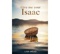 Give Me Your Isaac: ENTRUSTING GOD WITH OUR SONS AND DAUGHTERS - AND TRUSTING HIM WITH THE OUTCOME
