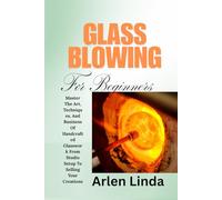 GLASS BLOWING FOR BEGINNERS: Master The Art, Techniques, And Business Of Handcrafted Glasswork From Studio Setup To Selling Your Creations