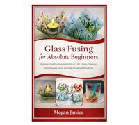 Glass Fusing for Absolute Beginners: Master the Fundamentals of Kiln Glass, Design Techniques, and Simple Creative Projects