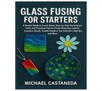 Glass Fusing for Starters: A Simple Guide to Fused Glass: Step-by-Step Techniques, Tools, and Finishing Tips to Create Stunning Jewelry, Coasters, Bowls, Candle Holders, Sun Catchers, Wall Art & More