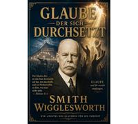 Glaube, der sich durchsetzt - Smith Wigglesworth auf Deustsch: Zeitlose Lehren über Glauben, Wunder, Heilung, Zeichen und Wunder und die Kraft des Heiligen Geistes