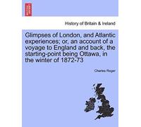 Glimpses Of London, And Atlantic Experiences; Or, An Account Of A Voyage To England And Back, The Starting-Point Being Ottawa, In The Winter Of 1872-73