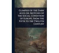 Glimpses of the Dark Ages; or, Sketches of the Social Condition of Europe, From the Fifth to the Twelfth Century
