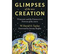 Glimpses of the New Creation: Worship and the Formative Power of the Arts