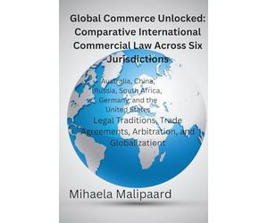 Global Commerce Unlocked- Comparative International Commercial Law Across Six Jurisdictions: Legal Traditions, Trade Agreements, Arbitration, and Globalization
