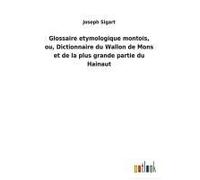 Glossaire Etymologique Montois, Ou, Dictionnaire Du Wallon De Mons Et De La Plus Grande Partie Du Hainaut