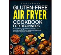 GLUTEN-FREE AIR FRYER COOKBOOK FOR BEGINNERS: Master Air Frying with Fast, Flavorful, and Easy Recipes for Every Meal From Breakfast to Dinner and Even Desserts.