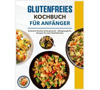 Glutenfreies Kochbuch für Anfänger: Glutenfrei kochen leicht gemacht - Alltagstaugliche Rezepte für mehr Wohlbefinden