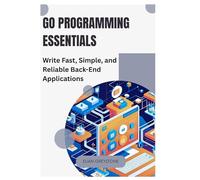 Go Programming Essentials: Write Fast, Simple, and Reliable Back-End Applications