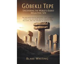 Göbekli Tepe: Uncovering the World's Oldest Megalithic Site: The Archaeological Discovery That Changed Everything We Know About Civilization, Religion, and the Origins of Agriculture