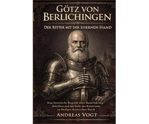 Götz von Berlichingen - Der Ritter mit der eisernen Hand: Eine historische Biografie über Bauernkrieg, Rebellion und das Ende des Rittertums im Heiligen Römischen Reich