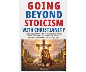 Going Beyond Stoicism with Christianity: A Timeless Christian Guide to Build Self-Discipline, Deepen Your Prayer Life, Strengthen Spiritual Resilience, and Embrace God’s Lasting Peace