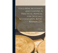 Gold Mine Accounts And Costing. A Practical Manual For Officials, Accountants, Book-Keepers, Etc