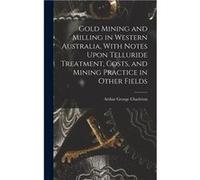 Gold Mining and Milling in Western Australia With Notes Upon Telluride Treatment Costs and Mining Practice in Other Fields - Arthur George Charleton - Cre Arthur George CharletonArthur George Charleto