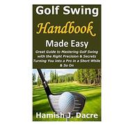 Golf Swing Handbook Made Easy: Great Guide To Mastering Golf Swing With The Right Precision & Secrets Turning You Into A Pro In A Short While & So On