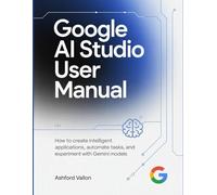 Google AI Studio User Manual: How To Create Intelligent Applications, Automate Tasks, And Experiment With Gemini Models.
