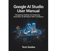 Google AI Studio User Manual: Navigating, Building And Deploying Generative AI Workflows With Confidence