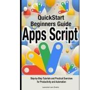 Google Apps Script Quick Beginners Guide: Step-By-Step Tutorials And Practical Exercises For Productivity And Automation
