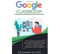 Google Classroom: The Complete Guide For Teachers To Improve The Quality Of Your Lessons And Motivate Your Students