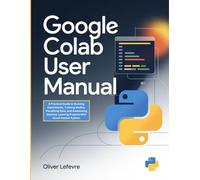 Google Colab User Manual: A Practical Guide to Running Experiments, Training Models, Visualizing Data, and Automating Machine Learning Projects With Cloud-Hosted Python.
