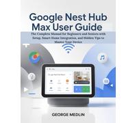 GOOGLE NEST HUB MAX USER GUIDE: The Complete Manual for Beginners and Seniors with Setup, Smart Home Integration, and Hidden Tips to Master Your Device