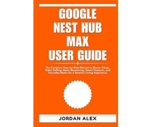 GOOGLE NEST HUB MAX USER GUIDE: The Complete Step-by-Step Manual to Master Setup, Video Calling, Home Monitoring, Smart Features, and Everyday Hacks for a Smarter Living Experience