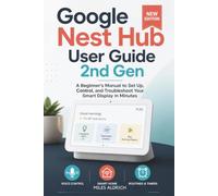GOOGLE NEST HUB USER GUIDE 2ND GEN: A Beginner's Manual to Set Up, Control, and Troubleshoot Your Smart Display in Minutes
