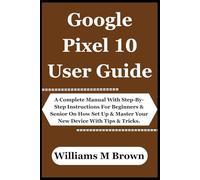 Google Pixel 10 User Guide: A Complete Manual With Step-By-Step Instructions For Beginners & Senior On How Set Up & Master Your New Device With Tips & Tricks.