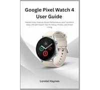 Google Pixel Watch 4 User Guide: Master Every Feature, Boost Performance, and Transform Daily Life with Expert Tips for Setup, Fitness, and Smart Living