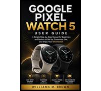 GOOGLE PIXEL WATCH 5 USER GUIDE: A Simple Step-by-Step Manual for Beginners and Seniors to Set Up, Customize, Use, and Enjoy Your Smartwatch