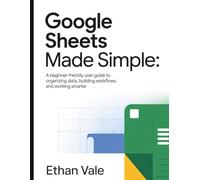 Google Sheets Made Simple: A Beginner-Friendly User Guide to Organizing Data, Building Work flows, and Working Smarter
