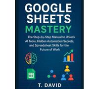 Google Sheets Mastery: The Step-by-Step Manual to Unlock AI Tools, Hidden Automation Secrets, and Spreadsheet Skills for the Future of Work
