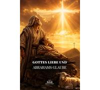 Gottes Liebe und Abrahams Glaube: Eine biblische Reise von Isaaks Prüfung zum Opfer Jesu, Erlösung, Gnade und Hoffnung in Christus