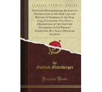 Gottlieb Mittelberger's Journey to Pennsylvania in the Year 1750 and Return to Germany in the Year 1754, Containing Not Only a Description of the ... But Also a Detailed Account (Classic Reprint)