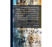 Grammaire Musicale ThÃ(c)orique Et Pratique Ou Guide Pour Apprendre Et Enseigner Les Ã lÃ(c)ments De La Musique Et Du Chant En Particulier Ã L'usage Des Instituts Et Des Ã coles...