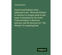 Grand Trunk Railway: letter addressed to the " Montreal Witness" in reference to charges made in that paper of monopoly by the Grand Trunk and injury ... advocacy by " The Witness" of competing lines