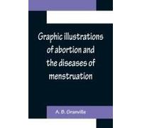 Graphic Illustrations Of Abortion And The Diseases Of Menstruation; Consisting Of Twelve Plates From Drawings Engraved On Stone, And Coloured By Mr. J. Perry, And Two Copper-Plates From The Philosophi
