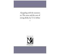 Grappling With The Monster; Or, The Curse And The Cure Of Strong Drink, By T. S. Arthur ...