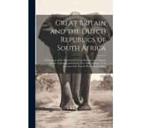 Great Britain And The Dutch Republics Of South Africa: A Summary Of The Historical Relations Between Great Britain And The Transvaal And Orange Free S