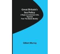 Great Britain's Sea Policy; A Reply To An American Critic, Reprinted From 'the Atlantic Monthly