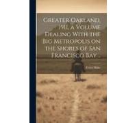 Greater Oakland, 1911, A Volume Dealing With The Big Metropolis On The Shores Of San Francisco Bay ..