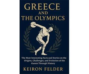 Greece and The Olympics: The Most Interesting Facts and Stories on the Origins, Challenges, and Evolution of the Games Through History